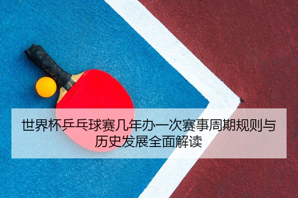 世界杯乒乓球赛几年办一次赛事周期规则与历史发展全面解读