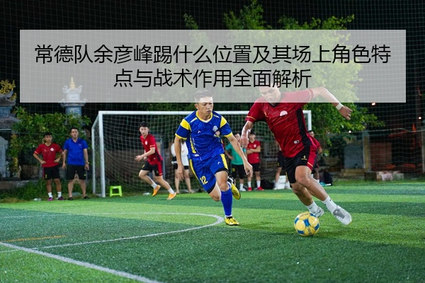 常德队余彦峰踢什么位置及其场上角色特点与战术作用全面解析