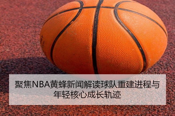 聚焦NBA黄蜂新闻解读球队重建进程与年轻核心成长轨迹
