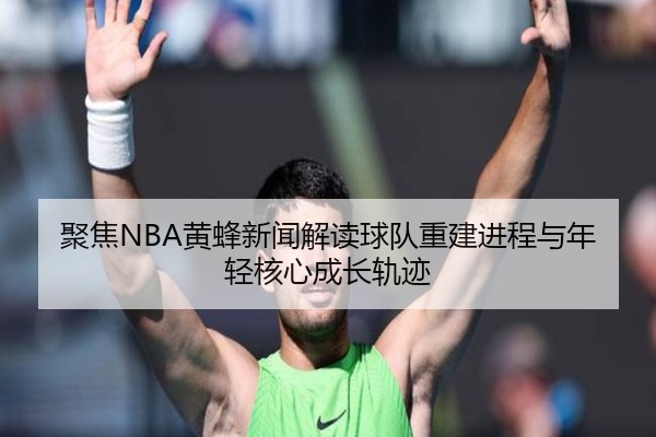 聚焦NBA黄蜂新闻解读球队重建进程与年轻核心成长轨迹