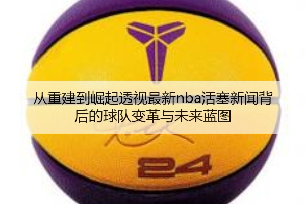 从重建到崛起透视最新nba活塞新闻背后的球队变革与未来蓝图