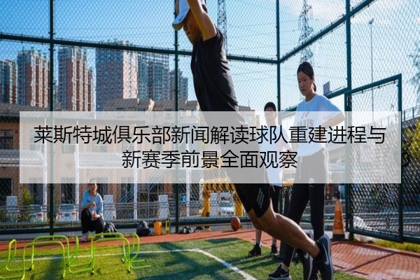 莱斯特城俱乐部新闻解读球队重建进程与新赛季前景全面观察