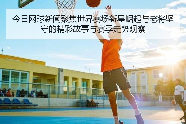 今日网球新闻聚焦世界赛场新星崛起与老将坚守的精彩故事与赛季走势观察