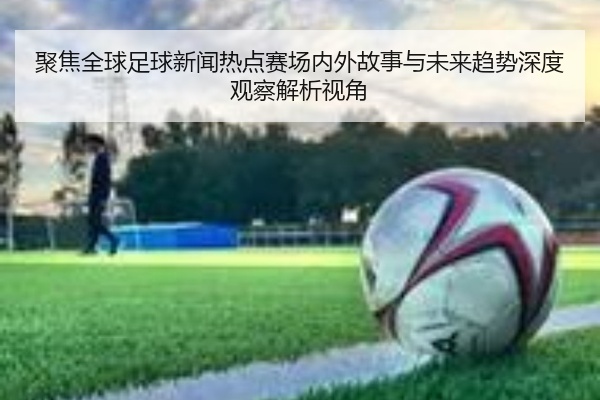 聚焦全球足球新闻热点赛场内外故事与未来趋势深度观察解析视角
