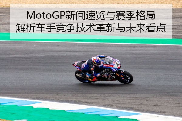 MotoGP新闻速览与赛季格局解析车手竞争技术革新与未来看点
