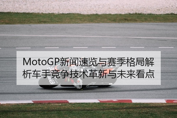 MotoGP新闻速览与赛季格局解析车手竞争技术革新与未来看点