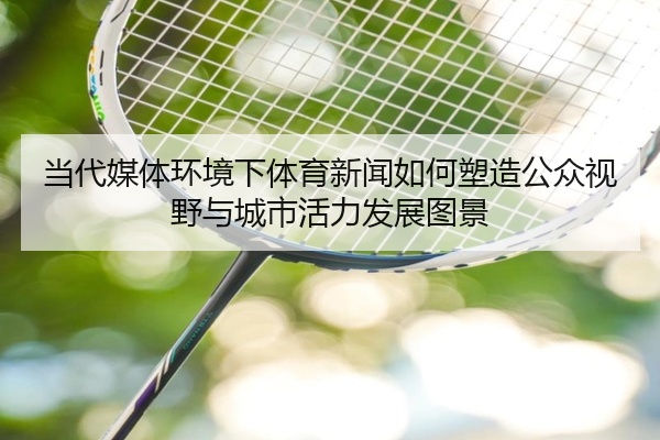 当代媒体环境下体育新闻如何塑造公众视野与城市活力发展图景