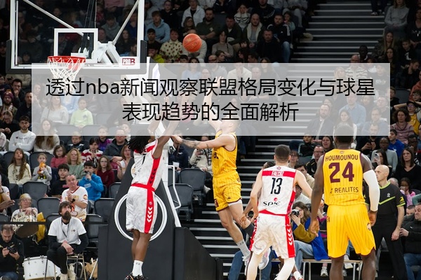 透过nba新闻观察联盟格局变化与球星表现趋势的全面解析