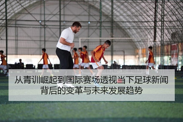 从青训崛起到国际赛场透视当下足球新闻背后的变革与未来发展趋势