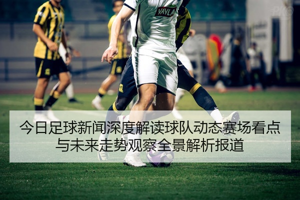 今日足球新闻深度解读球队动态赛场看点与未来走势观察全景解析报道
