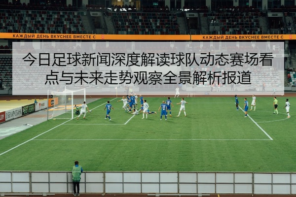 今日足球新闻深度解读球队动态赛场看点与未来走势观察全景解析报道