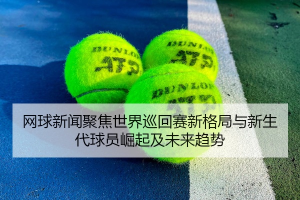 网球新闻聚焦世界巡回赛新格局与新生代球员崛起及未来趋势