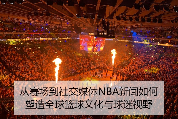 从赛场到社交媒体NBA新闻如何塑造全球篮球文化与球迷视野