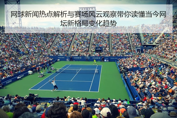 网球新闻热点解析与赛场风云观察带你读懂当今网坛新格局变化趋势