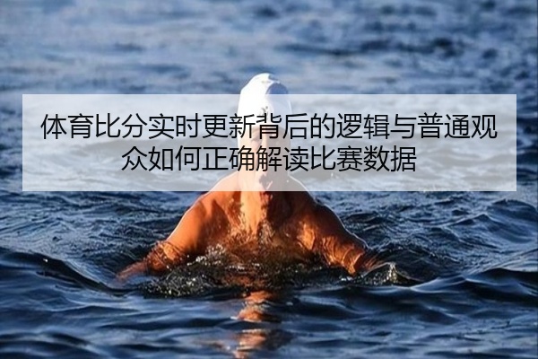 体育比分实时更新背后的逻辑与普通观众如何正确解读比赛数据