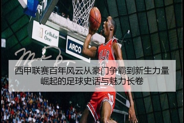 西甲联赛百年风云从豪门争霸到新生力量崛起的足球史话与魅力长卷