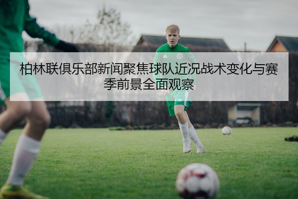 柏林联俱乐部新闻聚焦球队近况战术变化与赛季前景全面观察