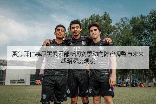 聚焦拜仁慕尼黑俱乐部新闻赛季动向阵容调整与未来战略深度观察