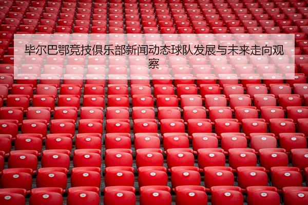 毕尔巴鄂竞技俱乐部新闻动态球队发展与未来走向观察