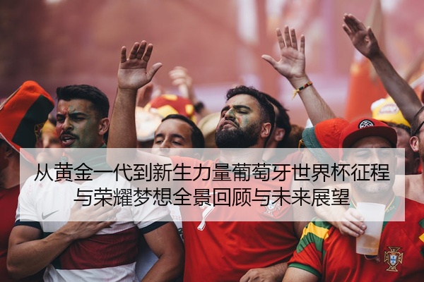 从黄金一代到新生力量葡萄牙世界杯征程与荣耀梦想全景回顾与未来展望