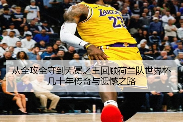 从全攻全守到无冕之王回顾荷兰队世界杯几十年传奇与遗憾之路