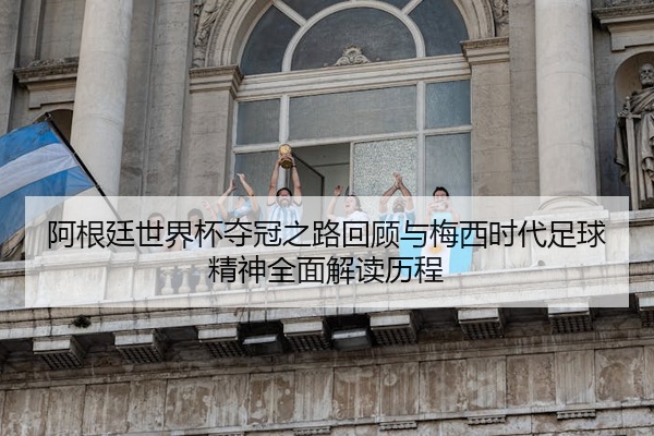 阿根廷世界杯夺冠之路回顾与梅西时代足球精神全面解读历程