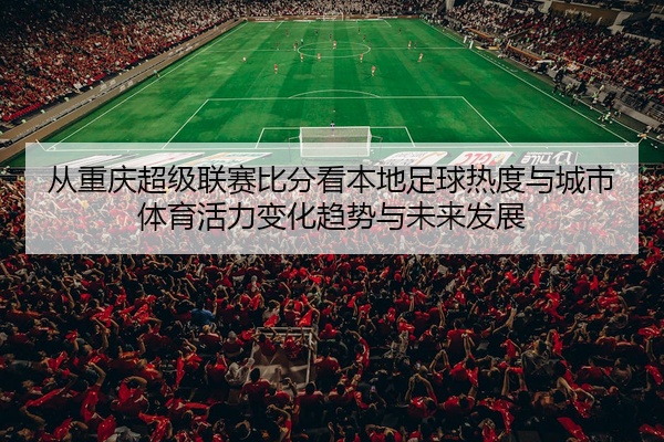 从重庆超级联赛比分看本地足球热度与城市体育活力变化趋势与未来发展