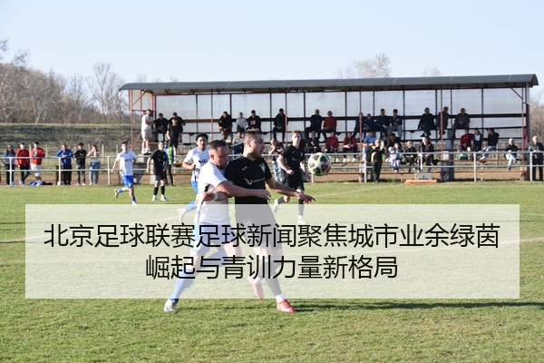 北京足球联赛足球新闻聚焦城市业余绿茵崛起与青训力量新格局
