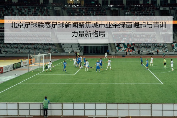 北京足球联赛足球新闻聚焦城市业余绿茵崛起与青训力量新格局