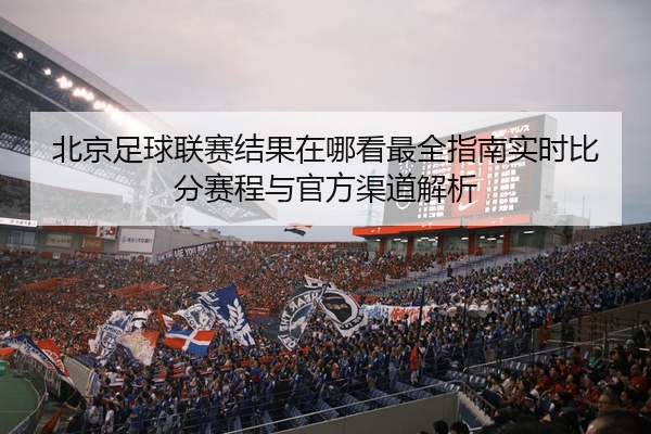 北京足球联赛结果在哪看最全指南实时比分赛程与官方渠道解析