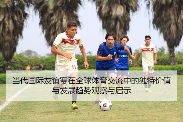 当代国际友谊赛在全球体育交流中的独特价值与发展趋势观察与启示