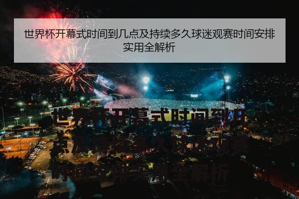 世界杯开幕式时间到几点及持续多久球迷观赛时间安排实用全解析