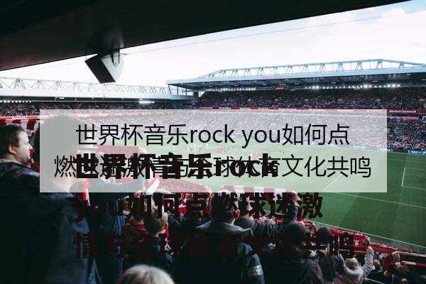 世界杯音乐rock you如何点燃球迷激情与全球体育文化共鸣