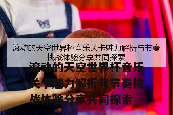 滚动的天空世界杯音乐关卡魅力解析与节奏挑战体验分享共同探索