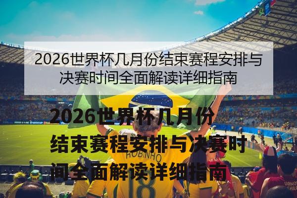 2026世界杯几月份结束赛程安排与决赛时间全面解读详细指南